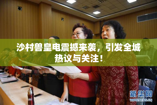 沙村兽皇电震撼来袭，引发全城热议与关注！