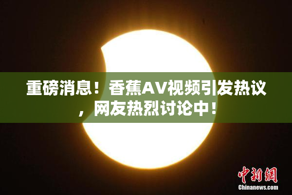 重磅消息！香蕉AV视频引发热议，网友热烈讨论中！