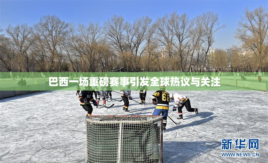 巴西一场重磅赛事引发全球热议与关注
