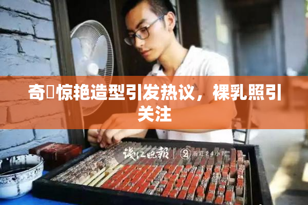 奇犽惊艳造型引发热议，裸乳照引关注