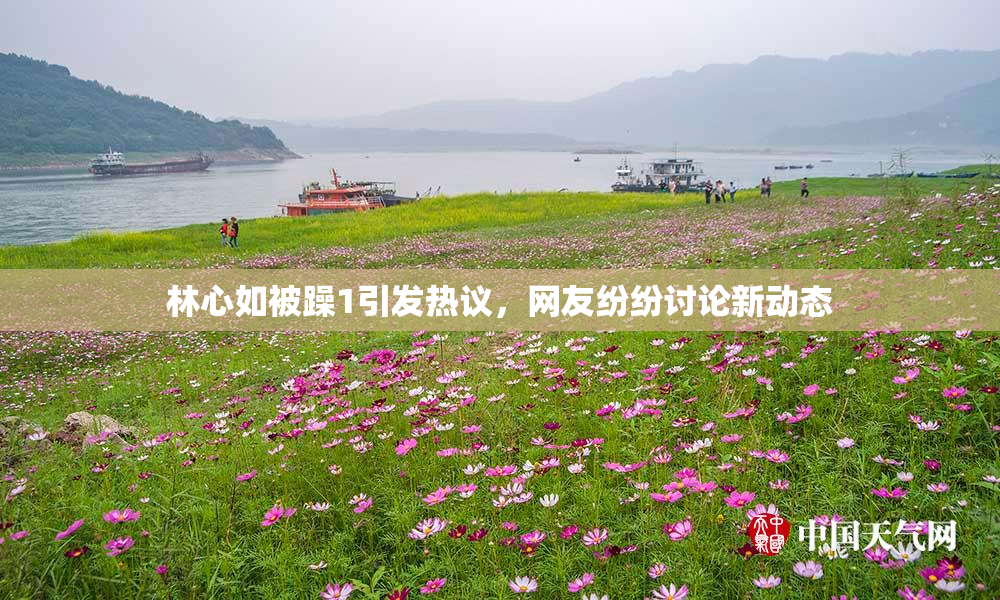 林心如被躁1引发热议，网友纷纷讨论新动态
