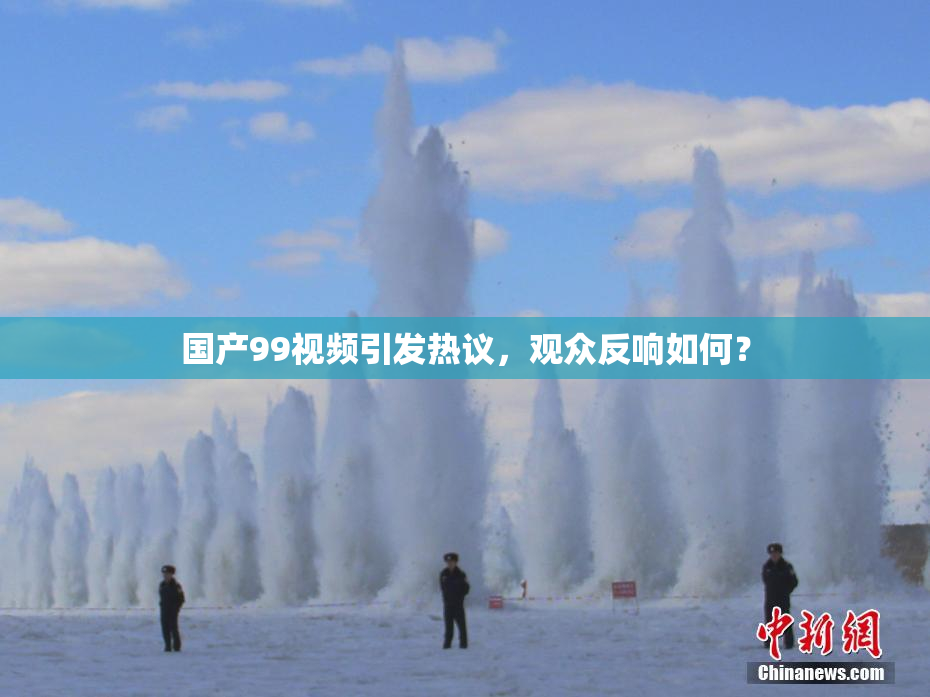 国产99视频引发热议，观众反响如何？