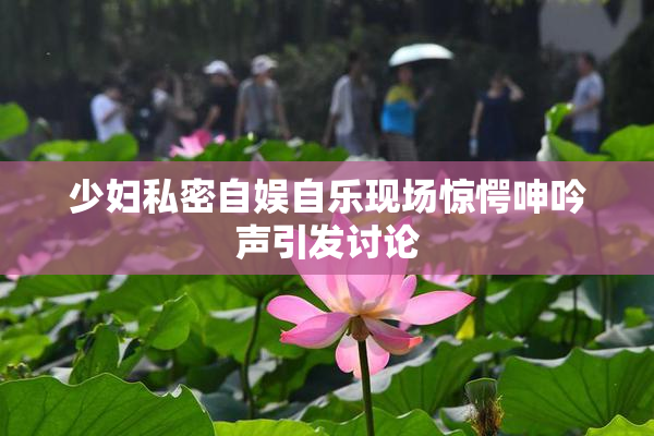 少妇私密自娱自乐现场惊愕呻吟声引发讨论
