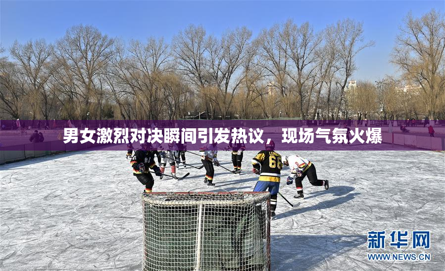 男女激烈对决瞬间引发热议，现场气氛火爆