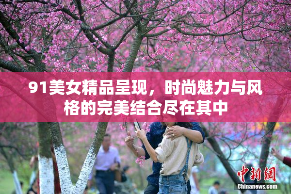 91美女精品呈现，时尚魅力与风格的完美结合尽在其中