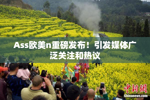 Ass欧美n重磅发布！引发媒体广泛关注和热议