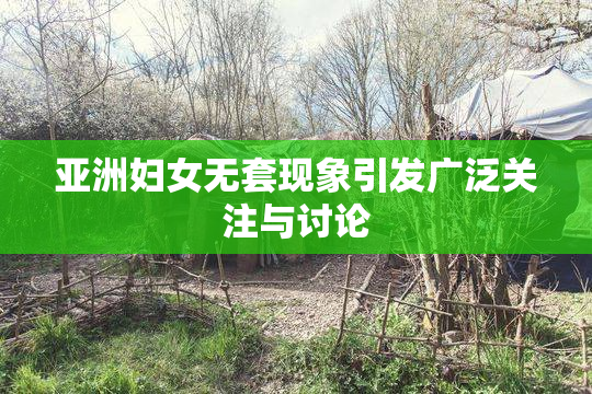 亚洲妇女无套现象引发广泛关注与讨论