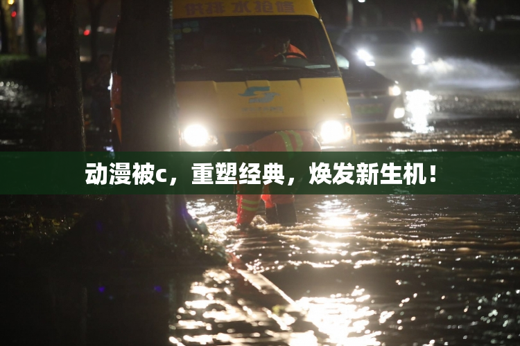 动漫被c，重塑经典，焕发新生机！