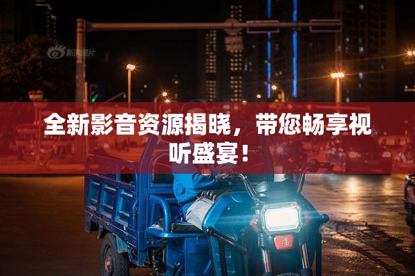 全新影音资源揭晓，带您畅享视听盛宴！