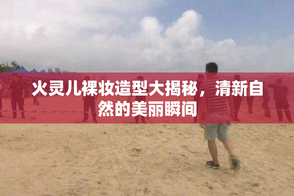 火灵儿裸妆造型大揭秘，清新自然的美丽瞬间