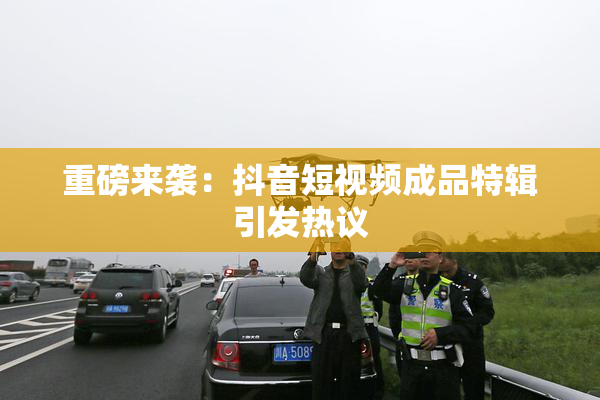 重磅来袭：抖音短视频成品特辑引发热议