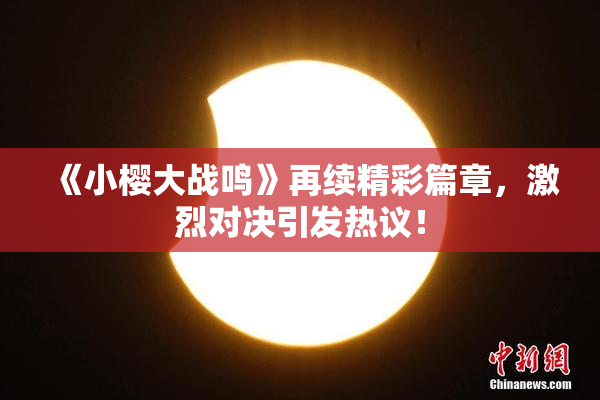 《小樱大战鸣》再续精彩篇章，激烈对决引发热议！