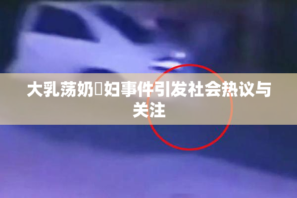 大乳荡奶婬妇事件引发社会热议与关注