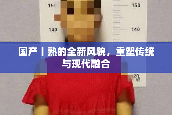 国产丨熟的全新风貌，重塑传统与现代融合