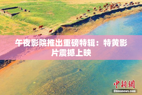 午夜影院推出重磅特辑：特黄影片震撼上映