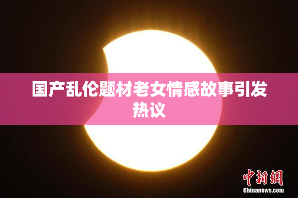 国产乱伦题材老女情感故事引发热议