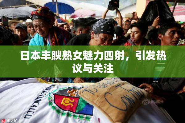 日本丰腴熟女魅力四射，引发热议与关注