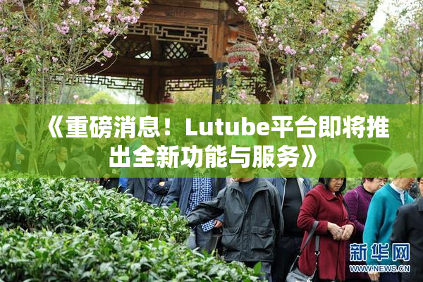 《重磅消息！Lutube平台即将推出全新功能与服务》