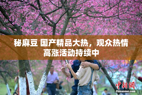 秘麻豆 国产精品大热，观众热情高涨活动持续中