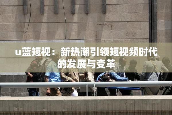 u蓝短视：新热潮引领短视频时代的发展与变革
