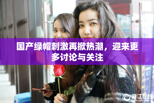 国产绿帽刺激再掀热潮，迎来更多讨论与关注