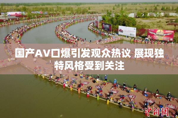 国产AV口爆引发观众热议 展现独特风格受到关注