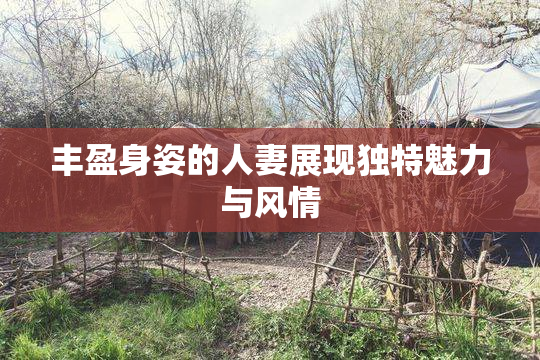丰盈身姿的人妻展现独特魅力与风情