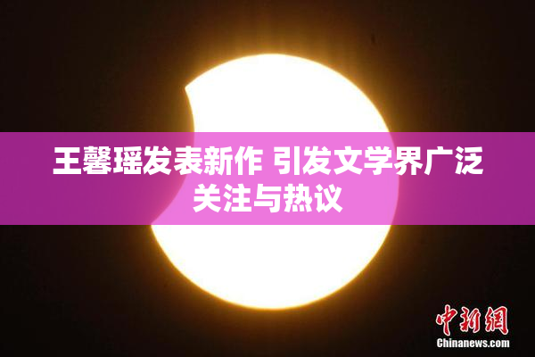 王馨瑶发表新作 引发文学界广泛关注与热议