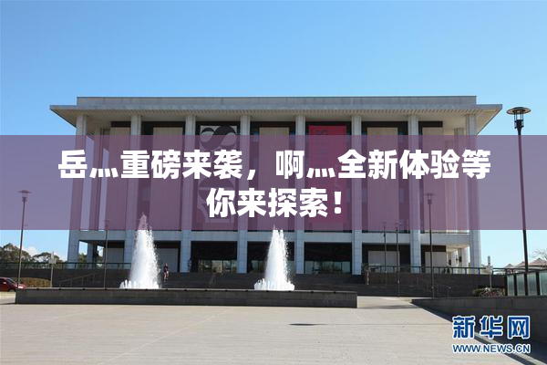 岳灬重磅来袭，啊灬全新体验等你来探索！