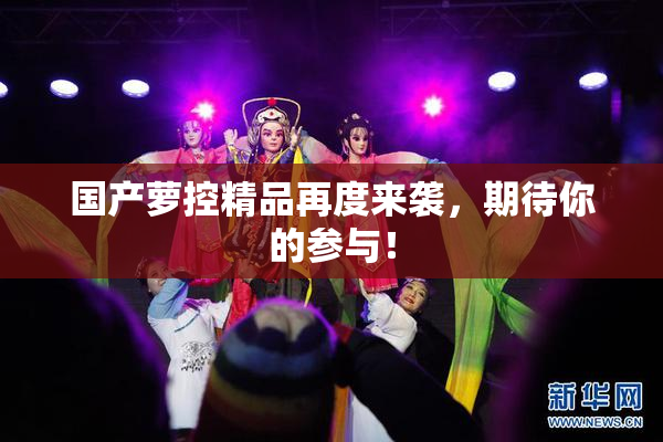 国产萝控精品再度来袭，期待你的参与！
