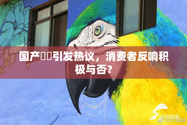 国产梱綁引发热议，消费者反响积极与否？