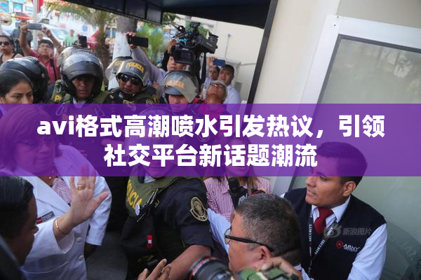 avi格式高潮喷水引发热议，引领社交平台新话题潮流