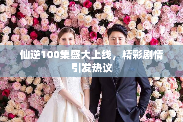仙逆100集盛大上线，精彩剧情引发热议