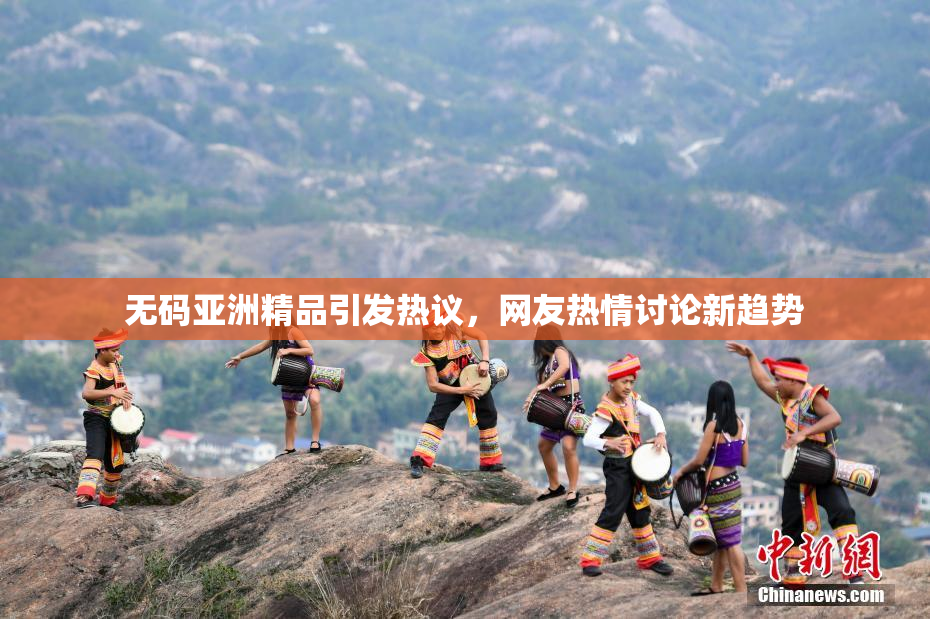 无码亚洲精品引发热议，网友热情讨论新趋势