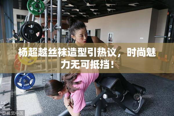 杨超越丝袜造型引热议，时尚魅力无可抵挡！