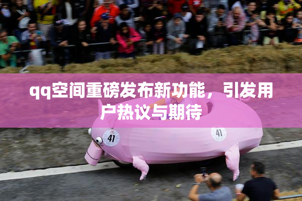 qq空间重磅发布新功能，引发用户热议与期待