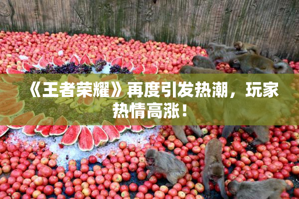 《王者荣耀》再度引发热潮，玩家热情高涨！