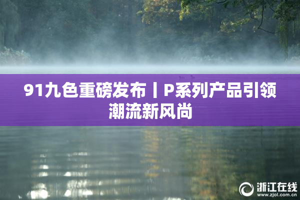 91九色重磅发布丨P系列产品引领潮流新风尚