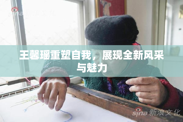 王馨瑶重塑自我，展现全新风采与魅力