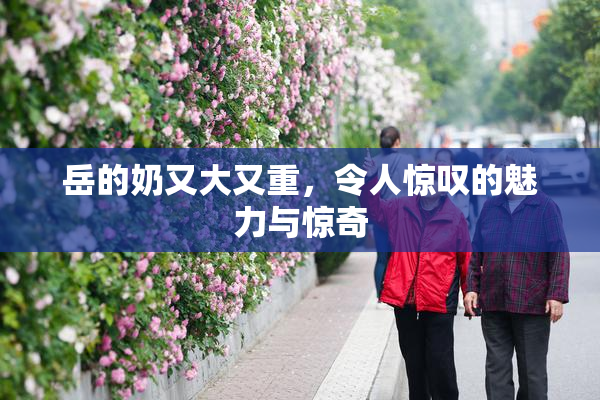 岳的奶又大又重，令人惊叹的魅力与惊奇