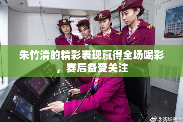 朱竹清的精彩表现赢得全场喝彩，赛后备受关注