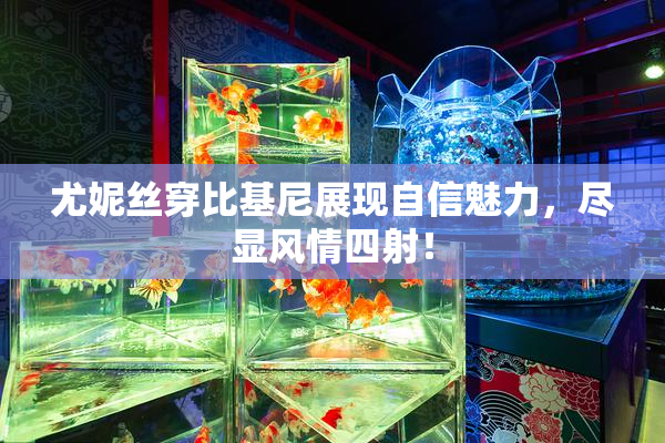 尤妮丝穿比基尼展现自信魅力，尽显风情四射！