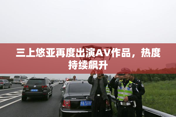 三上悠亚再度出演AV作品，热度持续飙升