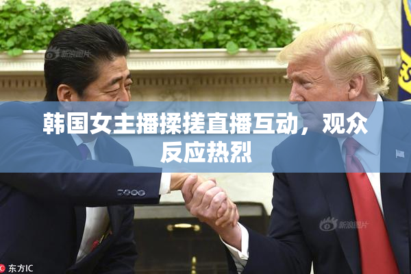 韩国女主播揉搓直播互动，观众反应热烈