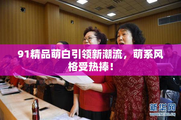 91精品萌白引领新潮流，萌系风格受热捧！