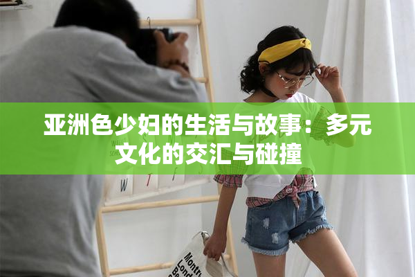 亚洲色少妇的生活与故事：多元文化的交汇与碰撞
