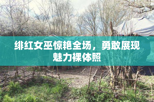 绯红女巫惊艳全场，勇敢展现魅力裸体照