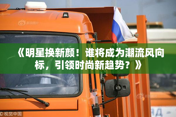 《明星换新颜！谁将成为潮流风向标，引领时尚新趋势？》