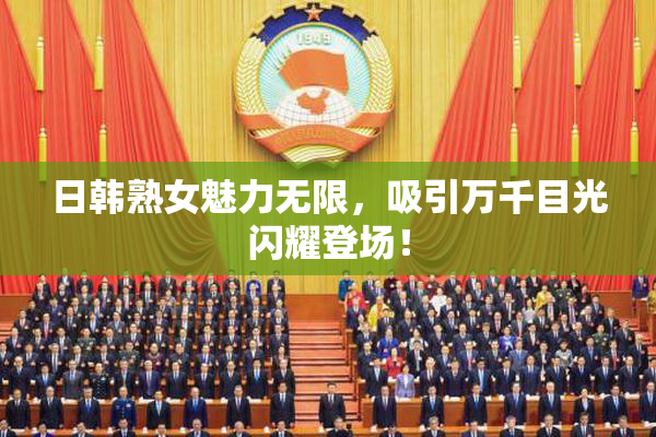日韩熟女魅力无限，吸引万千目光闪耀登场！