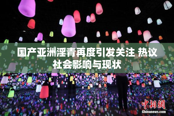 国产亚洲淫青再度引发关注 热议社会影响与现状